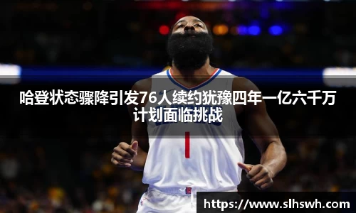哈登状态骤降引发76人续约犹豫四年一亿六千万计划面临挑战