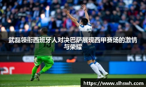 武磊领衔西班牙人对决巴萨展现西甲赛场的激情与荣耀